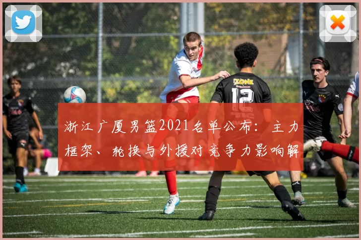浙江广厦男篮2021名单公布：主力框架、轮换与外援对竞争力影响解析