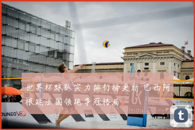 世界杯球队实力排行榜更新 巴西阿根廷法国领跑争冠格局