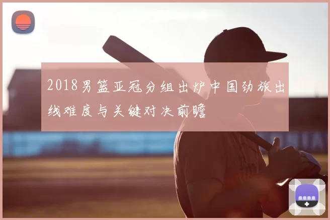2018男篮亚冠分组出炉中国劲旅出线难度与关键对决前瞻