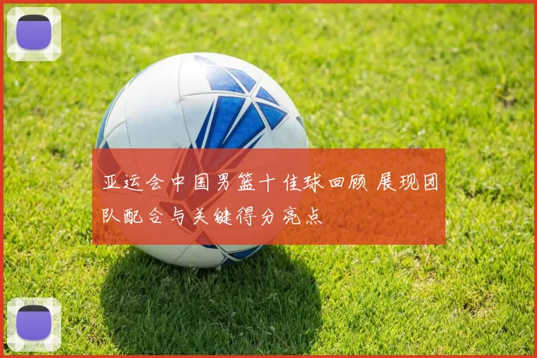 亚运会中国男篮十佳球回顾 展现团队配合与关键得分亮点