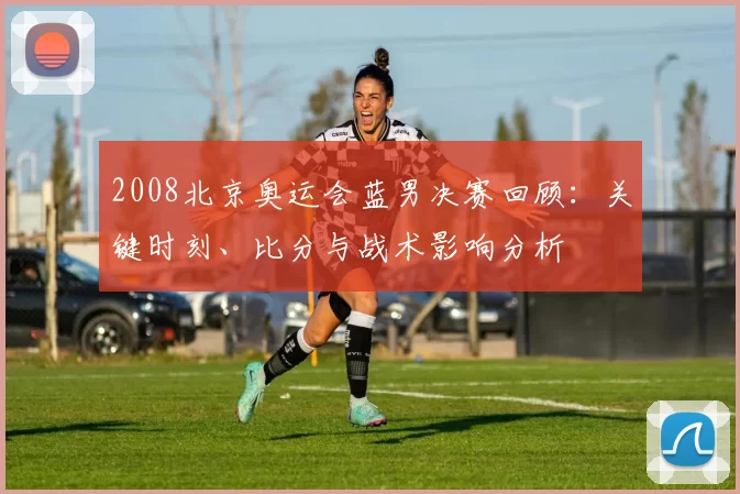 2008北京奥运会蓝男决赛回顾：关键时刻、比分与战术影响分析