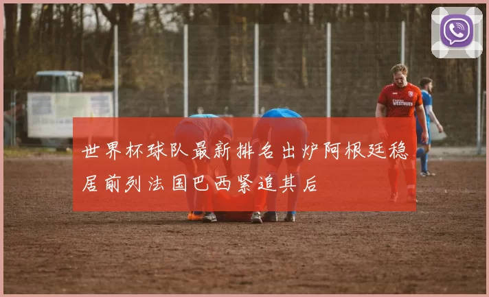 世界杯球队最新排名出炉阿根廷稳居前列法国巴西紧追其后