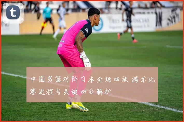中国男篮对阵日本全场回放 揭示比赛进程与关键回合解析