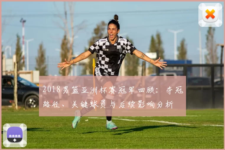 2018男篮亚洲杯赛冠军回顾：夺冠路径、关键球员与后续影响分析