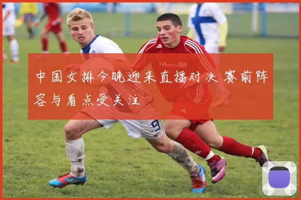 中国女排今晚迎来直播对决 赛前阵容与看点受关注