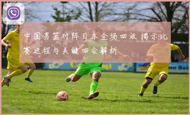 中国男篮对阵日本全场回放 揭示比赛进程与关键回合解析