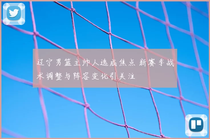 辽宁男篮主帅人选成焦点 新赛季战术调整与阵容变化引关注