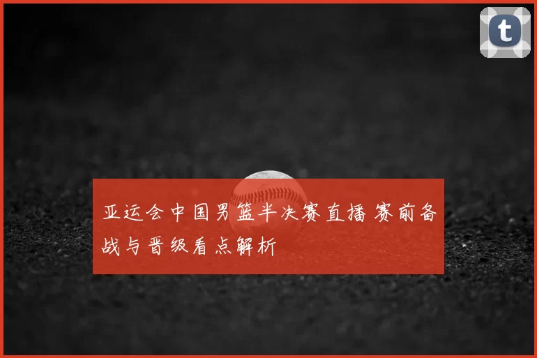 亚运会中国男篮半决赛直播 赛前备战与晋级看点解析