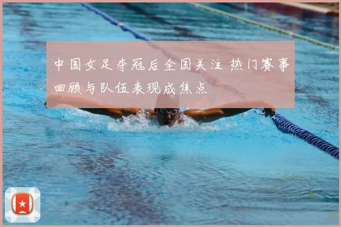 中国女足夺冠后全国关注 热门赛事回顾与队伍表现成焦点