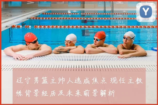 辽宁男篮主帅人选成焦点 现任主教练背景经历及未来前景解析