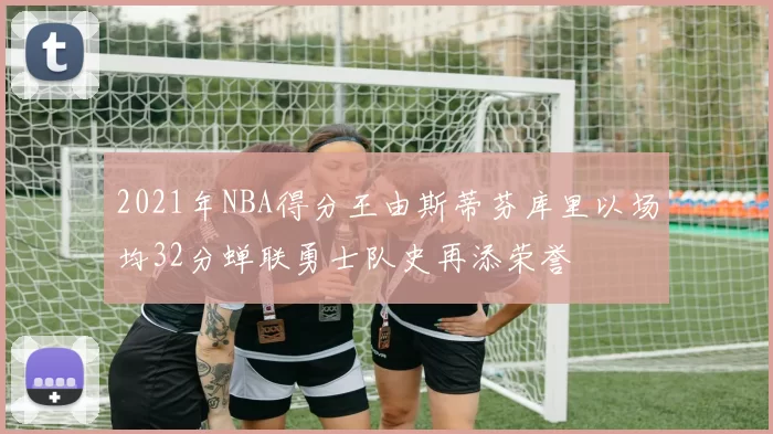 2021年NBA得分王由斯蒂芬库里以场均32分蝉联勇士队史再添荣誉