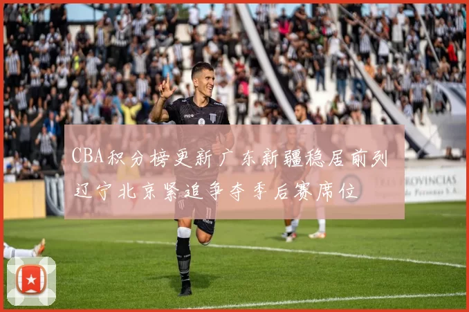 CBA积分榜更新广东新疆稳居前列 辽宁北京紧追争夺季后赛席位