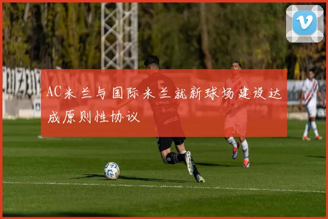 AC米兰与国际米兰就新球场建设达成原则性协议