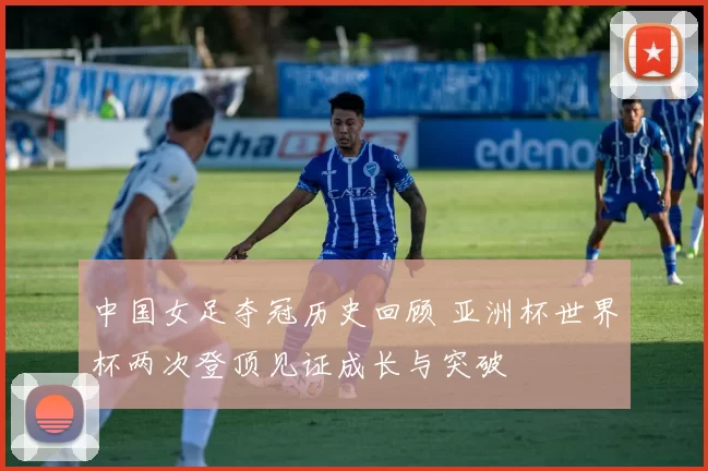 中国女足夺冠历史回顾 亚洲杯世界杯两次登顶见证成长与突破