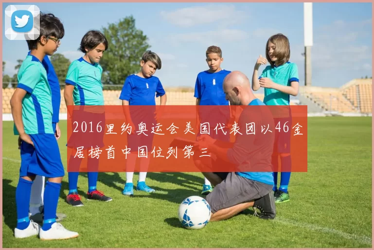 2016里约奥运会美国代表团以46金居榜首中国位列第三