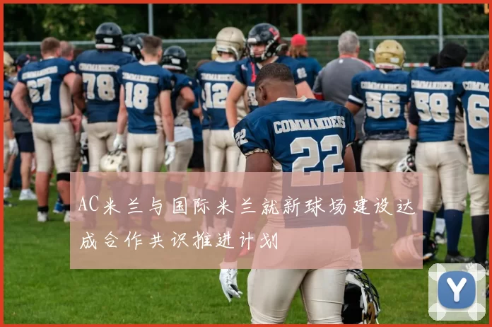 AC米兰与国际米兰就新球场建设达成合作共识推进计划