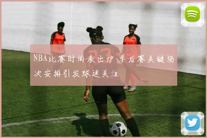 NBA比赛时间表出炉 季后赛关键场次安排引发球迷关注