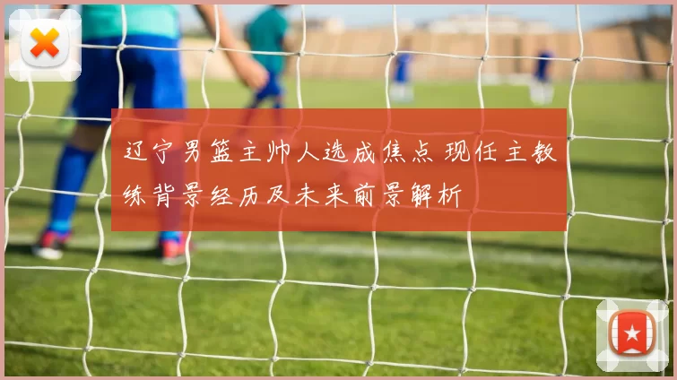 辽宁男篮主帅人选成焦点 现任主教练背景经历及未来前景解析