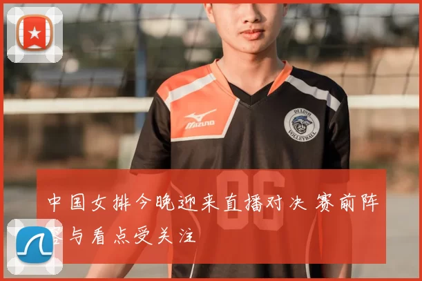中国女排今晚迎来直播对决 赛前阵容与看点受关注
