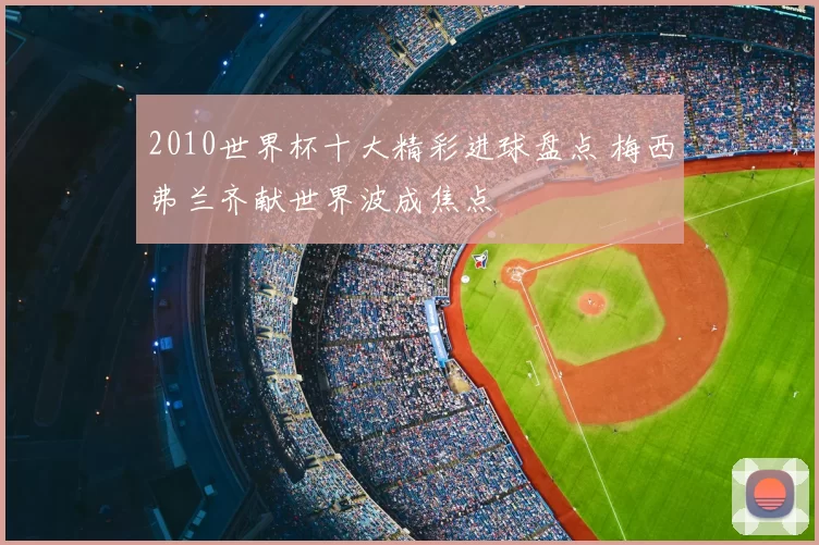 2010世界杯十大精彩进球盘点 梅西弗兰齐献世界波成焦点