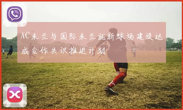 AC米兰与国际米兰就新球场建设达成合作共识推进计划