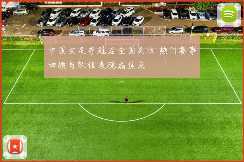 中国女足夺冠后全国关注 热门赛事回顾与队伍表现成焦点