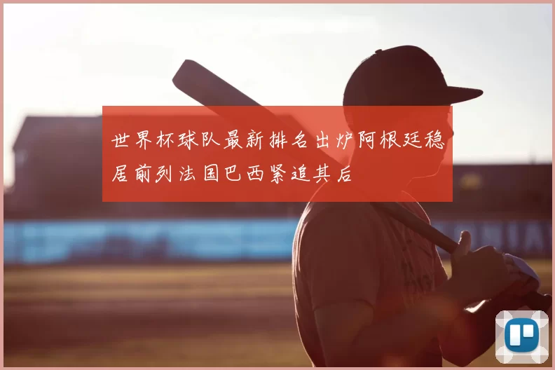 世界杯球队最新排名出炉阿根廷稳居前列法国巴西紧追其后
