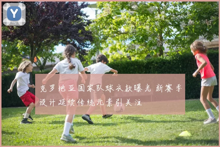 克罗地亚国家队球衣款曝光 新赛季设计延续传统元素引关注