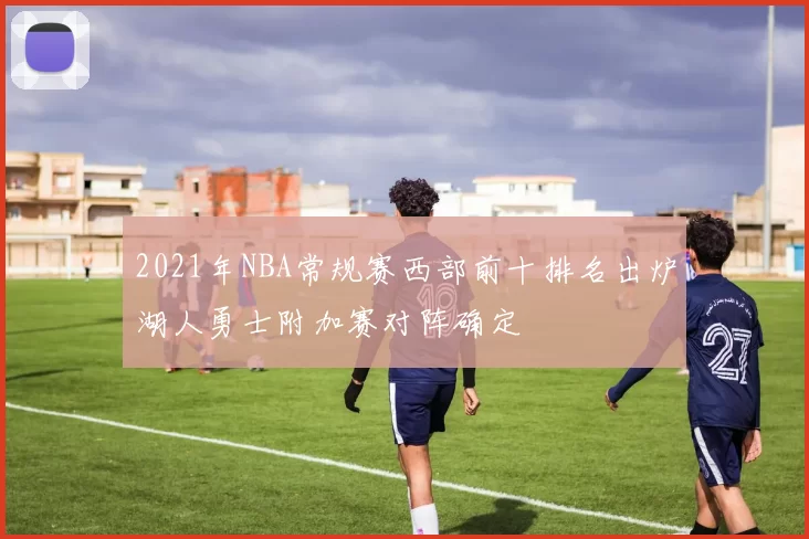2021年NBA常规赛西部前十排名出炉湖人勇士附加赛对阵确定