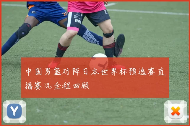 中国男篮对阵日本世界杯预选赛直播赛况全程回顾