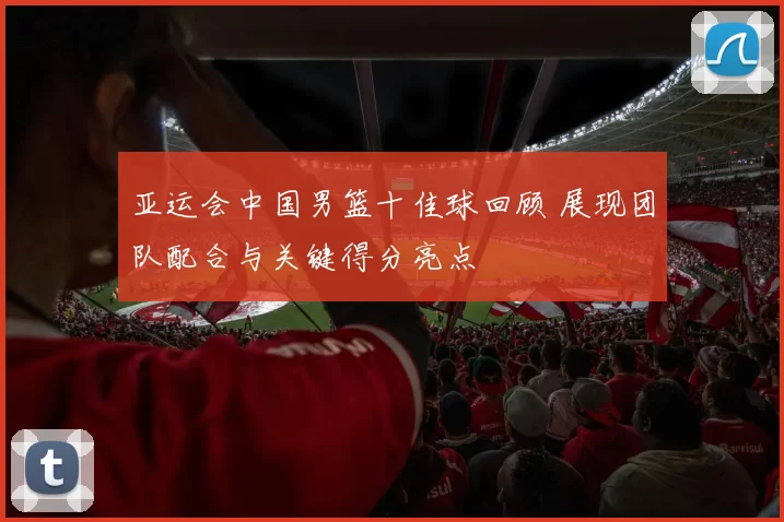 亚运会中国男篮十佳球回顾 展现团队配合与关键得分亮点