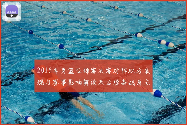 2015年男篮亚锦赛决赛对阵双方表现与赛事影响解读及后续备战看点
