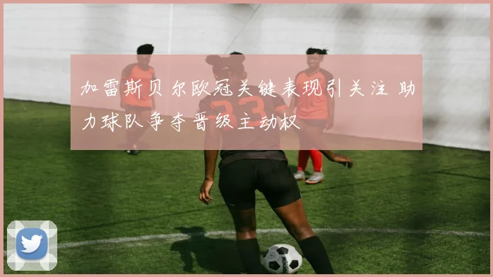 加雷斯贝尔欧冠关键表现引关注 助力球队争夺晋级主动权