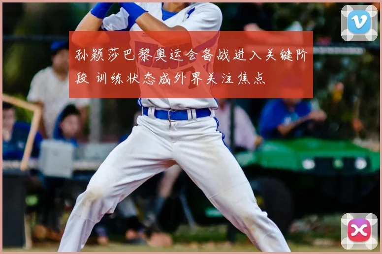 孙颖莎巴黎奥运会备战进入关键阶段 训练状态成外界关注焦点