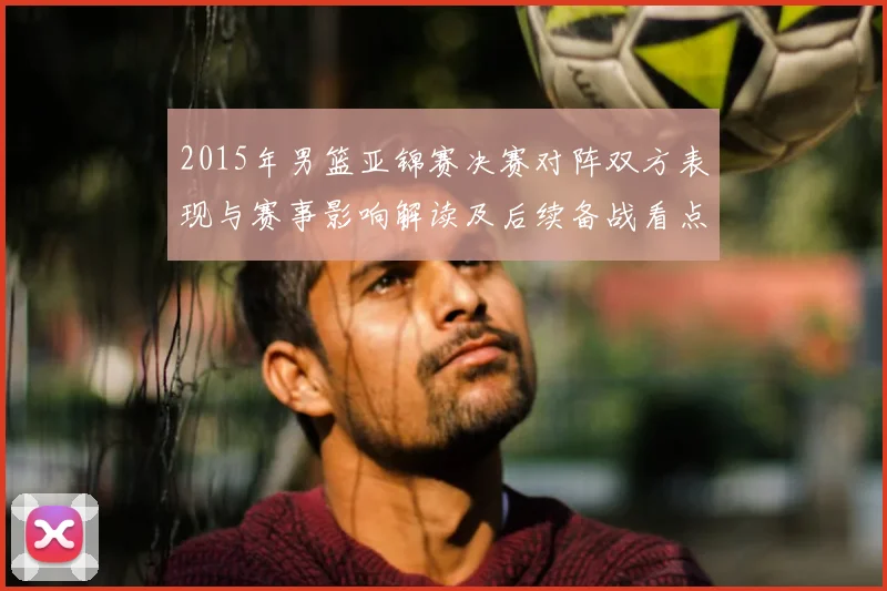 2015年男篮亚锦赛决赛对阵双方表现与赛事影响解读及后续备战看点