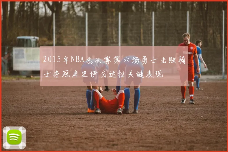 2015年NBA总决赛第六场勇士击败骑士夺冠库里伊戈达拉关键表现