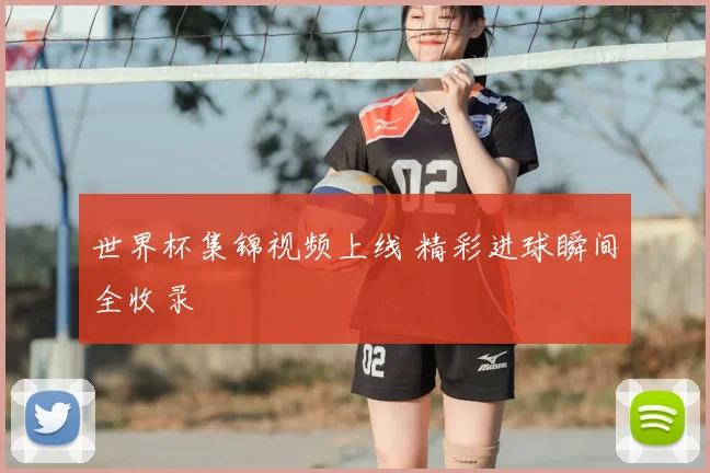 世界杯集锦视频上线 精彩进球瞬间全收录